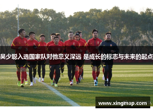 吴少聪入选国家队对他意义深远 是成长的标志与未来的起点